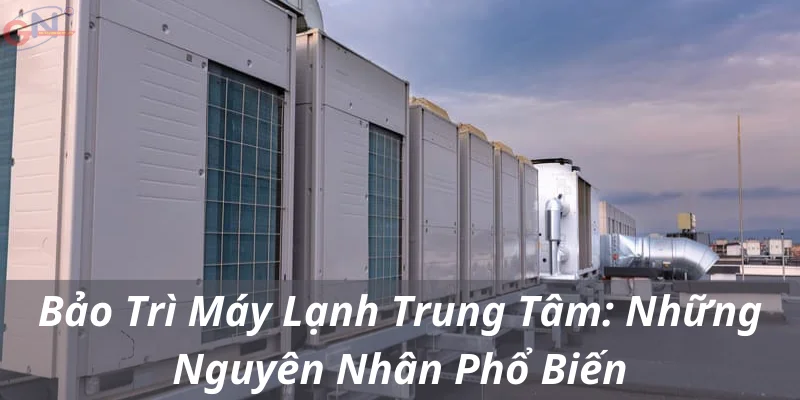 Bảo Trì Máy Lạnh Trung Tâm: Những Nguyên Nhân Phổ Biến