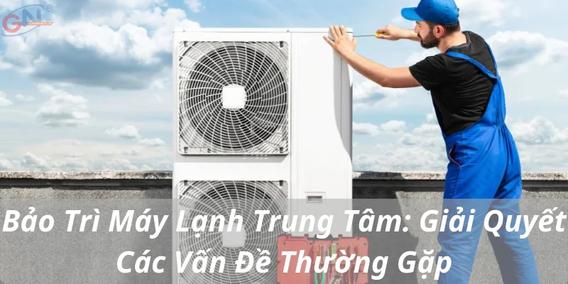 Bảo Trì Máy Lạnh Trung Tâm: Giải Quyết Các Vấn Đề Thường Gặp