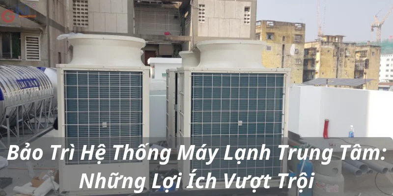 Bảo Trì Hệ Thống Máy Lạnh Trung Tâm: Những Lợi Ích Vượt Trội