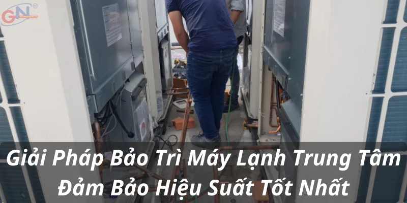 Giải Pháp Bảo Trì Máy Lạnh Trung Tâm Đảm Bảo Hiệu Suất Tốt Nhất