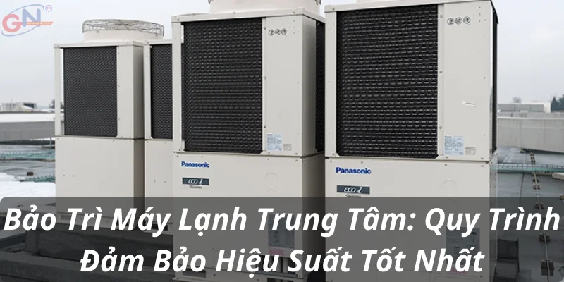 Bảo Trì Máy Lạnh Trung Tâm: Quy Trình Đảm Bảo Hiệu Suất Tốt Nhất